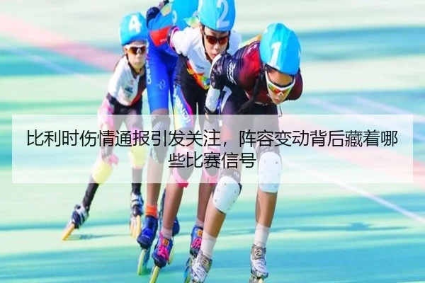 比利时伤情通报引发关注，阵容变动背后藏着哪些比赛信号